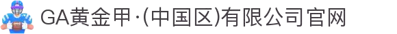 GA黄金甲·(中国区)有限公司官网"